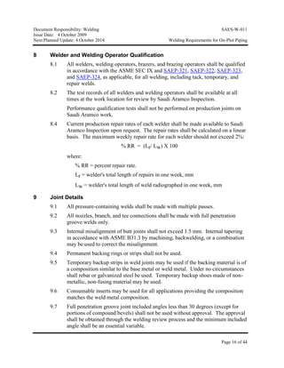 Document Responsibility: Welding SAES-W-011
Issue Date: 4 October 2009
Next Planned Update: 4 October 2014 Welding Requirements for On-Plot Piping
Page 16 of 44
8 Welder and Welding Operator Qualification
8.1 All welders, welding operators, brazers, and brazing operators shall be qualified
in accordance with the ASME SEC IX and SAEP-321, SAEP-322, SAEP-323,
and SAEP-324, as applicable, for all welding, including tack, temporary, and
repair welds.
8.2 The test records of all welders and welding operators shall be available at all
times at the work location for review by Saudi Aramco Inspection.
Performance qualification tests shall not be performed on production joints on
Saudi Aramco work.
8.4 Current production repair rates of each welder shall be made available to Saudi
Aramco Inspection upon request. The repair rates shall be calculated on a linear
basis. The maximum weekly repair rate for each welder should not exceed 2%:
% RR = (Lr/ Lw) X 100
where:
% RR = percent repair rate.
Lr = welder's total length of repairs in one week, mm
Lw = welder's total length of weld radiographed in one week, mm
9 Joint Details
9.1 All pressure-containing welds shall be made with multiple passes.
9.2 All nozzles, branch, and tee connections shall be made with full penetration
groove welds only.
9.3 Internal misalignment of butt joints shall not exceed 1.5 mm. Internal tapering
in accordance with ASME B31.3 by machining, backwelding, or a combination
may be used to correct the misalignment.
9.4 Permanent backing rings or strips shall not be used.
9.5 Temporary backup strips in weld joints may be used if the backing material is of
a composition similar to the base metal or weld metal. Under no circumstances
shall rebar or galvanized steel be used. Temporary backup shoes made of non-
metallic, non-fusing material may be used.
9.6 Consumable inserts may be used for all applications providing the composition
matches the weld metal composition.
9.7 Full penetration groove joint included angles less than 30 degrees (except for
portions of compound bevels) shall not be used without approval. The approval
shall be obtained through the welding review process and the minimum included
angle shall be an essential variable.
 