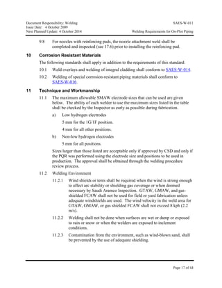 Document Responsibility: Welding SAES-W-011
Issue Date: 4 October 2009
Next Planned Update: 4 October 2014 Welding Requirements for On-Plot Piping
Page 17 of 44
9.8 For nozzles with reinforcing pads, the nozzle attachment weld shall be
completed and inspected (see 17.6) prior to installing the reinforcing pad.
10 Corrosion Resistant Materials
The following standards shall apply in addition to the requirements of this standard:
10.1 Weld overlays and welding of integral cladding shall conform to SAES-W-014.
10.2 Welding of special corrosion-resistant piping materials shall conform to
SAES-W-016.
11 Technique and Workmanship
11.1 The maximum allowable SMAW electrode sizes that can be used are given
below. The ability of each welder to use the maximum sizes listed in the table
shall be checked by the Inspector as early as possible during fabrication.
a) Low hydrogen electrodes
5 mm for the 1G/1F position.
4 mm for all other positions.
b) Non-low hydrogen electrodes
5 mm for all positions.
Sizes larger than those listed are acceptable only if approved by CSD and only if
the PQR was performed using the electrode size and positions to be used in
production. The approval shall be obtained through the welding procedure
review process.
11.2 Welding Environment
11.2.1 Wind shields or tents shall be required when the wind is strong enough
to affect arc stability or shielding gas coverage or when deemed
necessary by Saudi Aramco Inspection. GTAW, GMAW, and gas-
shielded FCAW shall not be used for field or yard fabrication unless
adequate windshields are used. The wind velocity in the weld area for
GTAW, GMAW, or gas shielded FCAW shall not exceed 8 kph (2.2
m/s).
11.2.2 Welding shall not be done when surfaces are wet or damp or exposed
to rain or snow or when the welders are exposed to inclement
conditions.
11.2.3 Contamination from the environment, such as wind-blown sand, shall
be prevented by the use of adequate shielding.
 