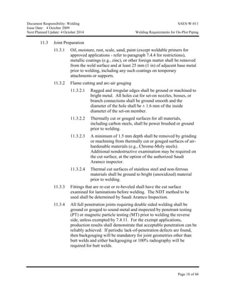 Document Responsibility: Welding SAES-W-011
Issue Date: 4 October 2009
Next Planned Update: 4 October 2014 Welding Requirements for On-Plot Piping
Page 18 of 44
11.3 Joint Preparation
11.3.1 Oil, moisture, rust, scale, sand, paint (except weldable primers for
approved applications - refer to paragraph 7.4.4 for restrictions),
metallic coatings (e.g., zinc), or other foreign matter shall be removed
from the weld surface and at least 25 mm (1 in) of adjacent base metal
prior to welding, including any such coatings on temporary
attachments or supports.
11.3.2 Flame cutting and arc-air gouging
11.3.2.1 Ragged and irregular edges shall be ground or machined to
bright metal. All holes cut for set-on nozzles, bosses, or
branch connections shall be ground smooth and the
diameter of the hole shall be ± 1.6 mm of the inside
diameter of the set-on member.
11.3.2.2 Thermally cut or gouged surfaces for all materials,
including carbon steels, shall be power brushed or ground
prior to welding.
11.3.2.3 A minimum of 1.5 mm depth shall be removed by grinding
or machining from thermally cut or gouged surfaces of air-
hardenable materials (e.g., Chrome-Moly steels).
Additional nondestructive examination may be required on
the cut surface, at the option of the authorized Saudi
Aramco inspector.
11.3.2.4 Thermal cut surfaces of stainless steel and non-ferrous
materials shall be ground to bright (unoxidized) material
prior to welding.
11.3.3 Fittings that are re-cut or re-beveled shall have the cut surface
examined for laminations before welding. The NDT method to be
used shall be determined by Saudi Aramco Inspection.
11.3.4 All full penetration joints requiring double sided welding shall be
ground or gouged to sound metal and inspected by penetrant testing
(PT) or magnetic particle testing (MT) prior to welding the reverse
side, unless exempted by 7.4.11. For the exempt applications,
production results shall demonstrate that acceptable penetration can be
reliably achieved. If periodic lack-of-penetration defects are found,
then backgouging will be mandatory for joint geometries other than
butt welds and either backgouging or 100% radiography will be
required for butt welds.
 