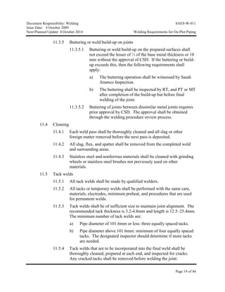 Document Responsibility: Welding SAES-W-011
Issue Date: 4 October 2009
Next Planned Update: 4 October 2014 Welding Requirements for On-Plot Piping
Page 19 of 44
11.3.5 Buttering or weld build-up on joints
11.3.5.1 Buttering or weld build-up on the prepared surfaces shall
not exceed the lesser of ⅓ of the base metal thickness or 10
mm without the approval of CSD. If the buttering or build-
up exceeds this, then the following requirements shall
apply:
a) The buttering operation shall be witnessed by Saudi
Aramco Inspection.
b) The buttering shall be inspected by RT, and PT or MT
after completion of the build-up but before final
welding of the joint.
11.3.5.2 Buttering of joints between dissimilar metal joints requires
prior approval by CSD. The approval shall be obtained
through the welding procedure review process.
11.4 Cleaning
11.4.1 Each weld pass shall be thoroughly cleaned and all slag or other
foreign matter removed before the next pass is deposited.
11.4.2 All slag, flux, and spatter shall be removed from the completed weld
and surrounding areas.
11.4.3 Stainless steel and nonferrous materials shall be cleaned with grinding
wheels or stainless steel brushes not previously used on other
materials.
11.5 Tack welds
11.5.1 All tack welds shall be made by qualified welders.
11.5.2 All tacks or temporary welds shall be performed with the same care,
materials, electrodes, minimum preheat, and procedures that are used
for permanent welds.
11.5.3 Tack welds shall be of sufficient size to maintain joint alignment. The
recommended tack thickness is 3.2-4.8mm and length is 12.5–25.4mm.
The minimum number of tack welds are:
a) Pipe diameter of 101.6mm or less: three equally spaced tacks.
b) Pipe diameter above 101.6mm: minimum of four equally spaced
tacks. The designated inspector should determine if more tacks
are needed.
11.5.4 Tack welds that are to be incorporated into the final weld shall be
thoroughly cleaned, prepared at each end, and inspected for cracks.
Any cracked tacks shall be removed before welding the joint.
 