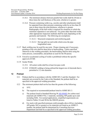 Document Responsibility: Welding SAES-W-011
Issue Date: 4 October 2009
Next Planned Update: 4 October 2014 Welding Requirements for On-Plot Piping
Page 22 of 44
11.16.1 The minimum distance between parallel butt welds shall be 20 mm or
three times the wall thickness of the joint, whichever is greater.
11.16.2 Pressure containing welds (e.g., nozzles and other attachments) shall
be separated from other pressure containing welds by no less than 20
mm or three times the joint thickness, whichever is greater.
Radiography of the butt welds is required for situations in which the
minimum separation is not achieved. For joints other than butt welds,
other appropriate inspection methods shall be used, depending on the
geometry and material. The following are exemptions:
11.16.2.1 Structural components and reinforcing pads
11.16.2.2 Hot tap split tee end welds which cross the pipe
longitudinal seam.
11.17 Back welding may be used for any joint. Proper cleaning and, if necessary,
grinding of the root shall be done prior to backwelding. Unless specified
otherwise in the welding procedure, the backwelding shall be done using the
same process, consumables, and preheat as used for the fill passes.
11.18 Forced or accelerated cooling of welds is prohibited without the specific
approval of CSD.
11.19 Socket Welds
11.19.1 All socket welds shall be at least two pass weld.
11.19.2 If SMAW welding is being utilized the largest size of electrode that is
permitted is 3.2 mm diameter.
12 Preheat
12.1 Preheat shall be in accordance with the ASME B31.3 and this Standard. For
materials not covered by the Code or this Standard, the preheat shall be as
specified in the approved welding procedure.
12.2 The minimum preheat shall not be less than the greater of the following:
a) 10°C.
b) The required or recommended preheat listed in ASME B31.3.
c) The preheat listed in Standard Drawing W-AE-036451 for carbon steel
materials (all ASME P-No. 1 materials, including API grades up to and
including X60). For normal applications, simplified requirements are
listed in Tables 3A and 3B for the SMAW process.
d) For steels with specified minimum yield strengths above 60 ksi, (including
API grades X65 or greater) or for materials not listed as an ASME P-
number, the preheat shall be determined by Consulting Services
Department and shall be as specified in the approved welding procedure.
 