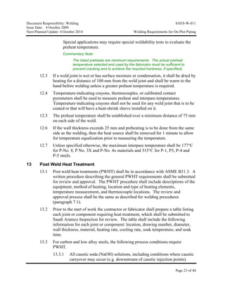 Document Responsibility: Welding SAES-W-011
Issue Date: 4 October 2009
Next Planned Update: 4 October 2014 Welding Requirements for On-Plot Piping
Page 23 of 44
Special applications may require special weldability tests to evaluate the
preheat temperature.
Commentary Note:
The listed preheats are minimum requirements. The actual preheat
temperature selected and used by the fabricator must be sufficient to
prevent cracking and to achieve the required hardness, if specified).
12.3 If a weld joint is wet or has surface moisture or condensation, it shall be dried by
heating for a distance of 100 mm from the weld joint and shall be warm to the
hand before welding unless a greater preheat temperature is required.
12.4 Temperature-indicating crayons, thermocouples, or calibrated contact
pyrometers shall be used to measure preheat and interpass temperatures.
Temperature-indicating crayons shall not be used for any weld joint that is to be
coated or that will have a heat-shrink sleeve installed on it.
12.5 The preheat temperature shall be established over a minimum distance of 75 mm
on each side of the weld.
12.6 If the wall thickness exceeds 25 mm and preheating is to be done from the same
side as the welding, then the heat source shall be removed for 1 minute to allow
for temperature equalization prior to measuring the temperature.
12.7 Unless specified otherwise, the maximum interpass temperature shall be 177°C
for P-No. 8, P No. 3X and P-No. 4x materials and 315°C for P-1, P3, P-4 and
P-5 steels.
13 Post Weld Heat Treatment
13.1 Post weld heat treatments (PWHT) shall be in accordance with ASME B31.3. A
written procedure describing the general PWHT requirements shall be submitted
for review and approval. The PWHT procedure shall include descriptions of the
equipment, method of heating, location and type of heating elements,
temperature measurement, and thermocouple locations. The review and
approval process shall be the same as described for welding procedures
(paragraph 7.1).
13.2 Prior to the start of work the contractor or fabricator shall prepare a table listing
each joint or component requiring heat treatment, which shall be submitted to
Saudi Aramco Inspection for review. The table shall include the following
information for each joint or component: location, drawing number, diameter,
wall thickness, material, heating rate, cooling rate, soak temperature, and soak
time.
13.3 For carbon and low alloy steels, the following process conditions require
PWHT.
13.3.1 All caustic soda (NaOH) solutions, including conditions where caustic
carryover may occur (e.g. downstream of caustic injection points).
 