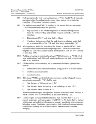 Document Responsibility: Welding SAES-W-011
Issue Date: 4 October 2009
Next Planned Update: 4 October 2014 Welding Requirements for On-Plot Piping
Page 25 of 44
13.8 Code exemptions for post weld heat treatment of P-No. 4 and P-No. 5 materials
are not permitted for applications involving either sour service or materials
exceeding 1.5% nominal chromium content.
13.9 For applications where PWHT is required by the service fluid (see paragraph
13.3) or where hardness limits are specified:
a) Any reductions in the PWHT temperature or alternative temperatures
below the normal holding temperatures listed in ASME B31.3 are not
permitted.
b) The minimum PWHT soak time shall be 1 hour.
c) If hardness limits are specified, the soak time for production welds shall
not be less than 80% of the PQR soak time unless approved by CSD.
13.10 All temperatures within the heated zone for furnace or localized PWHT shall
exceed the specified minimum holding temperature. The actual temperature
range for the soak period, as recorded by thermocouples, shall not have a spread
of more than 40°C.
13.11 Welding or heating to joints that have been PWHTed requires re-PWHT. Post
weld heat treatment shall follow all welding and repairs but shall be performed
prior to any hydrotest.
13.12 PWHT shall be carried out using one or more of the following types of heat
sources:
a) Permanent or semi-permanent furnaces using gas or oil or electric heaters.
b) Electrical resistance heaters.
c) Induction heaters.
13.13 If localized PWHT is used, the following minimum number of equally spaced
recording thermocouples (T/C) shall be used:
a) Pipe diameter of 305 mm or less: 1 T/C.
b) Pipe diameter above 305 mm up to and including 610 mm: 2 T/C.
c) Pipe diameter above 610 mm: 4 T/C.
Additional thermocouples are required if multiple heat control zones are used, in
which a control zone is not monitored by any of the primary T/Cs.
13.14 Thermocouples and a calibrated temperature chart recorder shall be used to
provide an accurate and legible record of all PWHTs. All charts shall be marked
with the date and sufficient information to uniquely identify the joint/component
being heat treated. Multipoint chart recorders shall clearly differentiate/identify
each channel/point by use of different colored inks or automatic number
stamping.
 