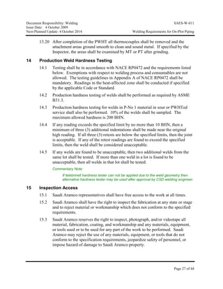 Document Responsibility: Welding SAES-W-011
Issue Date: 4 October 2009
Next Planned Update: 4 October 2014 Welding Requirements for On-Plot Piping
Page 27 of 44
13.20 After completion of the PWHT all thermocouples shall be removed and the
attachment areas ground smooth to clean and sound metal. If specified by the
Inspector, the areas shall be examined by MT or PT after grinding.
14 Production Weld Hardness Testing
14.1 Testing shall be in accordance with NACE RP0472 and the requirements listed
below. Exemptions with respect to welding process and consumables are not
allowed. The testing guidelines in Appendix A of NACE RP0472 shall be
mandatory. Readings in the heat-affected zone shall be conducted if specified
by the applicable Code or Standard.
14.2 Production hardness testing of welds shall be performed as required by ASME
B31.3.
14.3 Production hardness testing for welds in P-No 1 material in sour or PWHTed
service shall also be performed. 10% of the welds shall be sampled. The
maximum allowed hardness is 200 BHN.
14.4 If any reading exceeds the specified limit by no more than 10 BHN, then a
minimum of three (3) additional indentations shall be made near the original
high reading. If all three (3) retests are below the specified limits, then the joint
is acceptable. If any of the retest readings are found to exceed the specified
limits, then the weld shall be considered unacceptable.
14.5 If any welds are found to be unacceptable, then two additional welds from the
same lot shall be tested. If more than one weld in a lot is found to be
unacceptable, then all welds in that lot shall be tested.
Commentary Note:
If telebrinell hardness tester can not be applied due to the weld geometry then
alternative hardness tester may be used after approval by CSD welding engineer.
15 Inspection Access
15.1 Saudi Aramco representatives shall have free access to the work at all times.
15.2 Saudi Aramco shall have the right to inspect the fabrication at any state or stage
and to reject material or workmanship which does not conform to the specified
requirements.
15.3 Saudi Aramco reserves the right to inspect, photograph, and/or videotape all
material, fabrication, coating, and workmanship and any materials, equipment,
or tools used or to be used for any part of the work to be performed. Saudi
Aramco may reject the use of any materials, equipment, or tools that do not
conform to the specification requirements, jeopardize safety of personnel, or
impose hazard of damage to Saudi Aramco property.
 
