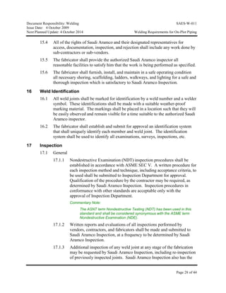 Document Responsibility: Welding SAES-W-011
Issue Date: 4 October 2009
Next Planned Update: 4 October 2014 Welding Requirements for On-Plot Piping
Page 28 of 44
15.4 All of the rights of Saudi Aramco and their designated representatives for
access, documentation, inspection, and rejection shall include any work done by
sub-contractors or sub-vendors.
15.5 The fabricator shall provide the authorized Saudi Aramco inspector all
reasonable facilities to satisfy him that the work is being performed as specified.
15.6 The fabricator shall furnish, install, and maintain in a safe operating condition
all necessary shoring, scaffolding, ladders, walkways, and lighting for a safe and
thorough inspection which is satisfactory to Saudi Aramco Inspection.
16 Weld Identification
16.1 All weld joints shall be marked for identification by a weld number and a welder
symbol. These identifications shall be made with a suitable weather-proof
marking material. The markings shall be placed in a location such that they will
be easily observed and remain visible for a time suitable to the authorized Saudi
Aramco inspector.
16.2 The fabricator shall establish and submit for approval an identification system
that shall uniquely identify each member and weld joint. The identification
system shall be used to identify all examinations, surveys, inspections, etc.
17 Inspection
17.1 General
17.1.1 Nondestructive Examination (NDT) inspection procedures shall be
established in accordance with ASME SEC V. A written procedure for
each inspection method and technique, including acceptance criteria, to
be used shall be submitted to Inspection Department for approval.
Qualification of the procedure by the contractor may be required, as
determined by Saudi Aramco Inspection. Inspection procedures in
conformance with other standards are acceptable only with the
approval of Inspection Department.
Commentary Note:
The ASNT term Nondestructive Testing (NDT) has been used in this
standard and shall be considered synonymous with the ASME term
Nondestructive Examination (NDE).
17.1.2 Written reports and evaluations of all inspections performed by
vendors, contractors, and fabricators shall be made and submitted to
Saudi Aramco Inspection, at a frequency to be determined by Saudi
Aramco Inspection.
17.1.3 Additional inspection of any weld joint at any stage of the fabrication
may be requested by Saudi Aramco Inspection, including re-inspection
of previously inspected joints. Saudi Aramco Inspection also has the
 
