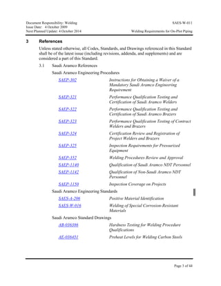 Document Responsibility: Welding SAES-W-011
Issue Date: 4 October 2009
Next Planned Update: 4 October 2014 Welding Requirements for On-Plot Piping
Page 3 of 44
3 References
Unless stated otherwise, all Codes, Standards, and Drawings referenced in this Standard
shall be of the latest issue (including revisions, addenda, and supplements) and are
considered a part of this Standard.
3.1 Saudi Aramco References
Saudi Aramco Engineering Procedures
SAEP-302 Instructions for Obtaining a Waiver of a
Mandatory Saudi Aramco Engineering
Requirement
SAEP-321 Performance Qualification Testing and
Certification of Saudi Aramco Welders
SAEP-322 Performance Qualification Testing and
Certification of Saudi Aramco Brazers
SAEP-323 Performance Qualification Testing of Contract
Welders and Brazers
SAEP-324 Certification Review and Registration of
Project Welders and Brazers
SAEP-325 Inspection Requirements for Pressurized
Equipment
SAEP-352 Welding Procedures Review and Approval
SAEP-1140 Qualification of Saudi Aramco NDT Personnel
SAEP-1142 Qualification of Non-Saudi Aramco NDT
Personnel
SAEP-1150 Inspection Coverage on Projects
Saudi Aramco Engineering Standards
SAES-A-206 Positive Material Identification
SAES-W-016 Welding of Special Corrosion-Resistant
Materials
Saudi Aramco Standard Drawings
AB-036386 Hardness Testing for Welding Procedure
Qualifications
AE-036451 Preheat Levels for Welding Carbon Steels
 