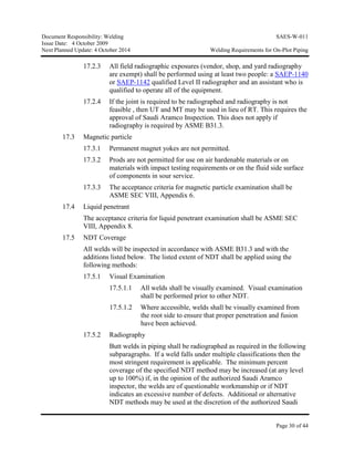 Document Responsibility: Welding SAES-W-011
Issue Date: 4 October 2009
Next Planned Update: 4 October 2014 Welding Requirements for On-Plot Piping
Page 30 of 44
17.2.3 All field radiographic exposures (vendor, shop, and yard radiography
are exempt) shall be performed using at least two people: a SAEP-1140
or SAEP-1142 qualified Level II radiographer and an assistant who is
qualified to operate all of the equipment.
17.2.4 If the joint is required to be radiographed and radiography is not
feasible , then UT and MT may be used in lieu of RT. This requires the
approval of Saudi Aramco Inspection. This does not apply if
radiography is required by ASME B31.3.
17.3 Magnetic particle
17.3.1 Permanent magnet yokes are not permitted.
17.3.2 Prods are not permitted for use on air hardenable materials or on
materials with impact testing requirements or on the fluid side surface
of components in sour service.
17.3.3 The acceptance criteria for magnetic particle examination shall be
ASME SEC VIII, Appendix 6.
17.4 Liquid penetrant
The acceptance criteria for liquid penetrant examination shall be ASME SEC
VIII, Appendix 8.
17.5 NDT Coverage
All welds will be inspected in accordance with ASME B31.3 and with the
additions listed below. The listed extent of NDT shall be applied using the
following methods:
17.5.1 Visual Examination
17.5.1.1 All welds shall be visually examined. Visual examination
shall be performed prior to other NDT.
17.5.1.2 Where accessible, welds shall be visually examined from
the root side to ensure that proper penetration and fusion
have been achieved.
17.5.2 Radiography
Butt welds in piping shall be radiographed as required in the following
subparagraphs. If a weld falls under multiple classifications then the
most stringent requirement is applicable. The minimum percent
coverage of the specified NDT method may be increased (at any level
up to 100%) if, in the opinion of the authorized Saudi Aramco
inspector, the welds are of questionable workmanship or if NDT
indicates an excessive number of defects. Additional or alternative
NDT methods may be used at the discretion of the authorized Saudi
 