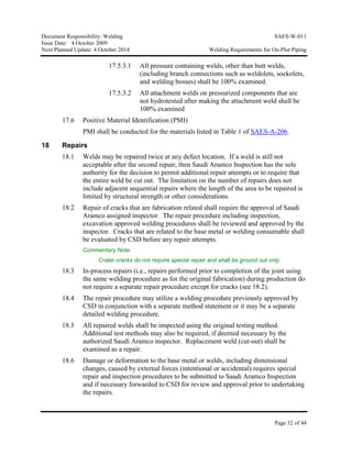 Document Responsibility: Welding SAES-W-011
Issue Date: 4 October 2009
Next Planned Update: 4 October 2014 Welding Requirements for On-Plot Piping
Page 32 of 44
17.5.3.1 All pressure containing welds, other than butt welds,
(including branch connections such as weldolets, sockolets,
and welding bosses) shall be 100% examined.
17.5.3.2 All attachment welds on pressurized components that are
not hydrotested after making the attachment weld shall be
100% examined
17.6 Positive Material Identification (PMI)
PMI shall be conducted for the materials listed in Table 1 of SAES-A-206.
18 Repairs
18.1 Welds may be repaired twice at any defect location. If a weld is still not
acceptable after the second repair, then Saudi Aramco Inspection has the sole
authority for the decision to permit additional repair attempts or to require that
the entire weld be cut out. The limitation on the number of repairs does not
include adjacent sequential repairs where the length of the area to be repaired is
limited by structural strength or other considerations.
18.2 Repair of cracks that are fabrication related shall require the approval of Saudi
Aramco assigned inspector. The repair procedure including inspection,
excavation approved welding procedures shall be reviewed and approved by the
inspector. Cracks that are related to the base metal or welding consumable shall
be evaluated by CSD before any repair attempts.
Commentary Note:
Crater cracks do not require special repair and shall be ground out only.
18.3 In-process repairs (i.e., repairs performed prior to completion of the joint using
the same welding procedure as for the original fabrication) during production do
not require a separate repair procedure except for cracks (see 18.2).
18.4 The repair procedure may utilize a welding procedure previously approved by
CSD in conjunction with a separate method statement or it may be a separate
detailed welding procedure.
18.5 All repaired welds shall be inspected using the original testing method.
Additional test methods may also be required, if deemed necessary by the
authorized Saudi Aramco inspector. Replacement weld (cut-out) shall be
examined as a repair.
18.6 Damage or deformation to the base metal or welds, including dimensional
changes, caused by external forces (intentional or accidental) requires special
repair and inspection procedures to be submitted to Saudi Aramco Inspection
and if necessary forwarded to CSD for review and approval prior to undertaking
the repairs.
 