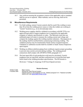 Document Responsibility: Welding SAES-W-011
Issue Date: 4 October 2009
Next Planned Update: 4 October 2014 Welding Requirements for On-Plot Piping
Page 33 of 44
18.7 Any weld not meeting the acceptance criteria of the applicable code or standard
shall be cut out or repaired. Other methods, such as sleeving, shall not be
permitted.
19 Miscellaneous Requirements
19.1 For field welding, remote Current controls shall be used if the welding is more
than 30 m from the welding power source or when the welders are working in
"remote" locations (e.g., on an elevated pipe rack).
19.2 Welding power supplies shall be validated in accordance with BS 7570 or an
approved equivalent if impact toughness test is required by the applicable
company or industry specifications or codes. The fabricator must also use
calibrated amps/volt meter to measure the welding current and voltage and
compare the readings against the welding machine indicators. Discrepancies in
the readings shall be rectified before commencing/continuing welding. The
validation practice may be monitored by Saudi Aramco assigned inspector.
Validation or calibration records shall be available to Saudi Aramco Inspection
upon request.
19.3 Welding on offshore platform piping from workboats requires proper grounding
to prevent stray current corrosion during welding. The welding ground
connections shall comply with API RP2A-WSD, paragraph 12.7.
19.4 The heat input (HI) of each production weld must be calculated, if notch-
toughness tests are specified, and then confirmed not to exceed the heat input
limits listed in the welding procedure specifications. The HI formula is:
HI (J/cm) = Voltage X Amperage X 60/Travel Speed (cm/min) (1)
Revision Summary
30 March 2005 Major revision.
4 October 2009 Revised the "Next Planned Update."
Editorial revision to add paragraph 5.4.1(d). Deleted paragraph 5.4.4. Replaced cancelled
SAES-A-301 with NACE MR0175/ISO 15156.
 