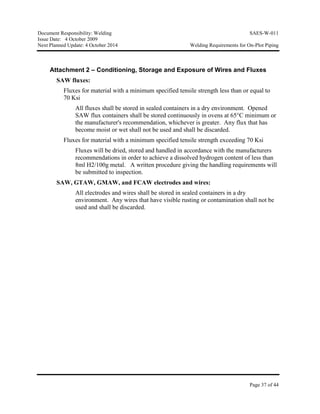 Document Responsibility: Welding SAES-W-011
Issue Date: 4 October 2009
Next Planned Update: 4 October 2014 Welding Requirements for On-Plot Piping
Page 37 of 44
Attachment 2 – Conditioning, Storage and Exposure of Wires and Fluxes
SAW fluxes:
Fluxes for material with a minimum specified tensile strength less than or equal to
70 Ksi
All fluxes shall be stored in sealed containers in a dry environment. Opened
SAW flux containers shall be stored continuously in ovens at 65°C minimum or
the manufacturer's recommendation, whichever is greater. Any flux that has
become moist or wet shall not be used and shall be discarded.
Fluxes for material with a minimum specified tensile strength exceeding 70 Ksi
Fluxes will be dried, stored and handled in accordance with the manufacturers
recommendations in order to achieve a dissolved hydrogen content of less than
8ml H2/100g metal. A written procedure giving the handling requirements will
be submitted to inspection.
SAW, GTAW, GMAW, and FCAW electrodes and wires:
All electrodes and wires shall be stored in sealed containers in a dry
environment. Any wires that have visible rusting or contamination shall not be
used and shall be discarded.
 