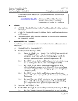 Document Responsibility: Welding SAES-W-011
Issue Date: 4 October 2009
Next Planned Update: 4 October 2014 Welding Requirements for On-Plot Piping
Page 5 of 44
National Association of Corrosion Engineers/International Standardization
Organization
NACE MR0175/ISO 15156 Petroleum and Natural Gas Industries-
Materials for use in H2S-Containing
Environments in Oil and Gas Production
4 General
4.1 AWS A2.4 "Standard Welding Symbols" shall be used for all welding details on
all drawings.
4.2 AWS A3.0 "Standard Terms and Definitions" shall be used for all specifications
and documents.
4.3 These requirements apply to all sub-contractors or sub-vendors for items within
the scope of this standard.
5 Approved Welding Processes
The following processes are approved for use with the restrictions and requirements as
listed below:
5.1 Shielded Metal Arc Welding (SMAW).
5.2 Gas Tungsten Arc Welding (GTAW).
5.2.1 Except for ASME P-No. 1 through P-No. 5A/5B/5C base materials, all
manual GTAW shall use a high frequency start and post-purge gas
flow for the torch. Filler metal must always be added, autogenous
welding is not permitted unless specifically approved by CSD.
5.2.2 The GTAW process shall be used for all passes for butt welds in piping
and set-in fittings less than 25.4 mm nominal pipe size (NPS).
5.2.3 The GTAW process shall be used for the root pass of butt welds
without backing in piping and set-in fittings of 50.8 mm nominal pipe
size or less, except for vent and drain piping open to the atmosphere or
Category D piping.
5.2.4 The GTAW process shall be used for the root pass of single-sided
groove welds without backing made with stainless steel or nickel-based
consumables.
5.2.5 The use of flux-cored GTAW wires for the root pass of single-sided
groove welds of P-No. 8 or higher materials with or without backing
gas is not permitted unless specifically approved by CSD.
5.3 Submerged Arc Welding (SAW).
5.4 Gas Metal Arc Welding (GMAW) including Flux Cored Arc Welding (FCAW).
5.4.1 The GMAW short-circuiting (dip) mode shall not be used except for:
 