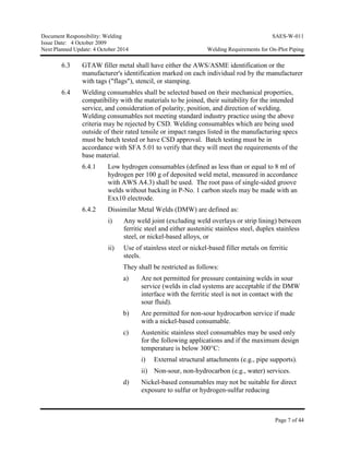 Document Responsibility: Welding SAES-W-011
Issue Date: 4 October 2009
Next Planned Update: 4 October 2014 Welding Requirements for On-Plot Piping
Page 7 of 44
6.3 GTAW filler metal shall have either the AWS/ASME identification or the
manufacturer's identification marked on each individual rod by the manufacturer
with tags ("flags"), stencil, or stamping.
6.4 Welding consumables shall be selected based on their mechanical properties,
compatibility with the materials to be joined, their suitability for the intended
service, and consideration of polarity, position, and direction of welding.
Welding consumables not meeting standard industry practice using the above
criteria may be rejected by CSD. Welding consumables which are being used
outside of their rated tensile or impact ranges listed in the manufacturing specs
must be batch tested or have CSD approval. Batch testing must be in
accordance with SFA 5.01 to verify that they will meet the requirements of the
base material.
6.4.1 Low hydrogen consumables (defined as less than or equal to 8 ml of
hydrogen per 100 g of deposited weld metal, measured in accordance
with AWS A4.3) shall be used. The root pass of single-sided groove
welds without backing in P-No. 1 carbon steels may be made with an
Exx10 electrode.
6.4.2 Dissimilar Metal Welds (DMW) are defined as:
i) Any weld joint (excluding weld overlays or strip lining) between
ferritic steel and either austenitic stainless steel, duplex stainless
steel, or nickel-based alloys, or
ii) Use of stainless steel or nickel-based filler metals on ferritic
steels.
They shall be restricted as follows:
a) Are not permitted for pressure containing welds in sour
service (welds in clad systems are acceptable if the DMW
interface with the ferritic steel is not in contact with the
sour fluid).
b) Are permitted for non-sour hydrocarbon service if made
with a nickel-based consumable.
c) Austenitic stainless steel consumables may be used only
for the following applications and if the maximum design
temperature is below 300°C:
i) External structural attachments (e.g., pipe supports).
ii) Non-sour, non-hydrocarbon (e.g., water) services.
d) Nickel-based consumables may not be suitable for direct
exposure to sulfur or hydrogen-sulfur reducing
 