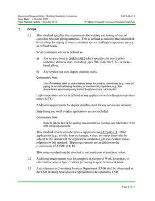 Document Responsibility: Welding Standards Committee SAES-W-016
Issue Date: 4 October 2009
Next Planned Update: 4 October 2014 Welding of Special Corrosion-Resistant Materials
Page 2 of 10
1 Scope
1.1 This standard specifies the requirements for welding and testing of special
corrosion-resistant piping materials. This is defined as stainless steel and nickel-
based alloys for piping in severe corrosion service and high temperature service,
as defined below.
Severe corrosion service is defined as:
a) Any service listed in SAES-L-032 which specifies the use of either
austenitic stainless steel, excluding types 304/304L/316/316L, or nickel-
based alloys.
b) Any service that uses duplex stainless steels.
Commentary Note:
Use of stainless steel or nickel-based alloys for product cleanliness (e.g., lube oil
piping or aircraft refueling facilities) or mechanical properties (e.g., low
temperature service requiring impact toughness) are not included.
High temperature service is defined as any application with a design temperature
above 427°C.
Additional requirements for duplex stainless steel for any service are included.
Strip lining and weld overlay applications are not included.
Commentary Note:
Refer to SAES-W-014 for welding requirements for overlays and SAES-W-015 for
strip lining requirements.
This standard is to be considered as a supplement to SAES-W-011. Other
applications (e.g., vessels, heat exchangers, valves, or pumps) may also be
subject to this standard if the application standard or job specification makes
reference to this standard. These requirements are in addition to the
requirements of ASME SEC IX.
This entire standard may be attached to and made part of purchase orders.
1.2 Additional requirements may be contained in Scopes of Work, Drawings, or
other Instructions or Specifications pertaining to specific items of work.
1.3 Any reference to Consulting Services Department (CSD) shall be interpreted as
the CSD Welding Specialist or a representative designated by CSD.
 