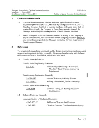 Document Responsibility: Welding Standards Committee SAES-W-016
Issue Date: 4 October 2009
Next Planned Update: 4 October 2014 Welding of Special Corrosion-Resistant Materials
Page 3 of 10
2 Conflicts and Deviations
2.1 Any conflicts between this Standard and other applicable Saudi Aramco
Engineering Standards (SAESs), Materials System Specifications (SAMSSs),
Standard Drawings (SASDs), or industry standards, codes, and forms shall be
resolved in writing by the Company or Buyer Representative through the
Manager, Consulting Services Department of Saudi Aramco, Dhahran.
2.2 Direct all requests to deviate from this standard in writing to the Company or
Buyer Representative, who shall follow internal company procedure SAEP-302
and forward such requests to the Manager, Consulting Services Department of
Saudi Aramco, Dhahran.
3 References
The selection of material and equipment, and the design, construction, maintenance, and
repair of equipment and facilities covered by this standard shall comply with the latest
edition of the references listed below, unless otherwise noted.
3.1 Saudi Aramco References
Saudi Aramco Engineering Procedure
SAEP-302 Instructions for Obtaining a Waiver of a
Mandatory Saudi Aramco Engineering
Requirement
Saudi Aramco Engineering Standards
SAES-L-032 Material Selection for Piping Systems
SAES-W-011 Welding Requirements for On-Plot Piping
Saudi Aramco Standard Drawing
AB-036386 Hardness Testing for Welding Procedure
Qualifications
3.2 Industry Codes and Standards
American Society of Mechanical Engineers
ASME SEC IX Welding and Brazing Qualifications
ASME B31.3 Chemical Plant and Petroleum Refinery Piping
 