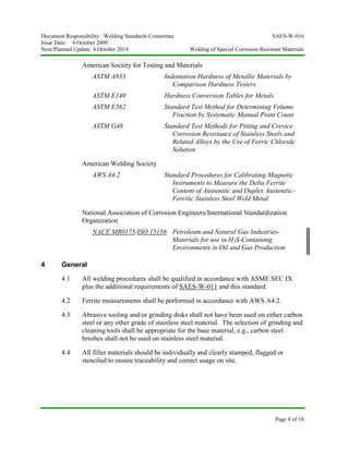 Document Responsibility: Welding Standards Committee SAES-W-016
Issue Date: 4 October 2009
Next Planned Update: 4 October 2014 Welding of Special Corrosion-Resistant Materials
Page 4 of 10
American Society for Testing and Materials
ASTM A833 Indentation Hardness of Metallic Materials by
Comparison Hardness Testers
ASTM E140 Hardness Conversion Tables for Metals
ASTM E562 Standard Test Method for Determining Volume
Fraction by Systematic Manual Point Count
ASTM G48 Standard Test Methods for Pitting and Crevice
Corrosion Resistance of Stainless Steels and
Related Alloys by the Use of Ferric Chloride
Solution
American Welding Society
AWS A4.2 Standard Procedures for Calibrating Magnetic
Instruments to Measure the Delta Ferrite
Content of Austenitic and Duplex Austenitic-
Ferritic Stainless Steel Weld Metal
National Association of Corrosion Engineers/International Standardization
Organization
NACE MR0175/ISO 15156 Petroleum and Natural Gas Industries-
Materials for use in H2S-Containing
Environments in Oil and Gas Production
4 General
4.1 All welding procedures shall be qualified in accordance with ASME SEC IX
plus the additional requirements of SAES-W-011 and this standard.
4.2 Ferrite measurements shall be performed in accordance with AWS A4.2.
4.3 Abrasive tooling and/or grinding disks shall not have been used on either carbon
steel or any other grade of stainless steel material. The selection of grinding and
cleaning tools shall be appropriate for the base material, e.g., carbon steel
brushes shall not be used on stainless steel material.
4.4 All filler materials should be individually and clearly stamped, flagged or
stenciled to ensure traceability and correct usage on site.
 