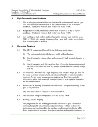 Document Responsibility: Welding Standards Committee SAES-W-016
Issue Date: 4 October 2009
Next Planned Update: 4 October 2014 Welding of Special Corrosion-Resistant Materials
Page 5 of 10
5 High Temperature Applications
5.1 The welding procedure qualification for austenitic stainless steels, except type
310, shall include a determination of the Ferrite Number in the as-welded
condition. The Ferrite Number shall be between 3 and 10 FN.
5.2 For production welds, the ferrite content shall be checked in the as-welded
condition. The Ferrite Number shall be between 3 and 10 FN.
5.3 Any welding on high carbon grades of austenitic stainless steel material (e.g.,
304H or HK40) after service times exceeding 1 year shall require a re-solution
heat treatment prior to welding.
6 Corrosive Services
6.1 The GTAW process shall be used for the following applications:
1) The root pass of single-sided groove welds without backing.
2) For all passes for piping, tubes, and nozzles of 2 inch nominal diameter or
less.
3) For all passes for wall thickness less than 9.5 mm for duplex stainless steel
or for wall thickness less than 6.5 mm for other Corrosion Resistant Alloys
(CRA).
6.2 All manual GTAW shall use a high frequency start and post-purge gas flow for
the torch. A remote contractor and current control (pedal or torch mounted) is
required. Pre-set power source current start/rise and decay/stop controls
triggered by a foot switch or torch mounted control is an acceptable alternative
for the remote control.
6.3 For all GTAW welding, filler metal shall be added. Autogenous welding of any
pass is not permitted.
The filler metal shall be selected as shown in Table 1.
6.4 The maximum interpass temperature shall not exceed 100°C.
6.5 Backing Gas and Purging
The purge times for the backing gas shall be calculated to give a theoretical
volume change of 6 times the enclosed pipe volume. Table 2 is shown for
information and can be used for the standard conditions as listed in the table.
Extra purging time is necessary if the purge gas inlet and outlet (vent) cannot be
 