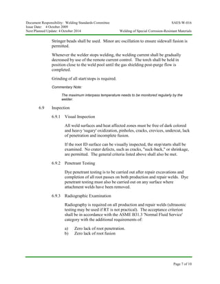Document Responsibility: Welding Standards Committee SAES-W-016
Issue Date: 4 October 2009
Next Planned Update: 4 October 2014 Welding of Special Corrosion-Resistant Materials
Page 7 of 10
Stringer beads shall be used. Minor arc oscillation to ensure sidewall fusion is
permitted.
Whenever the welder stops welding, the welding current shall be gradually
decreased by use of the remote current control. The torch shall be held in
position close to the weld pool until the gas shielding post-purge flow is
completed.
Grinding of all start/stops is required.
Commentary Note:
The maximum interpass temperature needs to be monitored regularly by the
welder.
6.9 Inspection
6.9.1 Visual Inspection
All weld surfaces and heat affected zones must be free of dark colored
and heavy 'sugary' oxidization, pinholes, cracks, crevices, undercut, lack
of penetration and incomplete fusion.
If the root ID surface can be visually inspected, the stop/starts shall be
examined. No crater defects, such as cracks, "suck-back," or shrinkage,
are permitted. The general criteria listed above shall also be met.
6.9.2 Penetrant Testing
Dye penetrant testing is to be carried out after repair excavations and
completion of all root passes on both production and repair welds. Dye
penetrant testing must also be carried out on any surface where
attachment welds have been removed.
6.9.3 Radiographic Examination
Radiography is required on all production and repair welds (ultrasonic
testing may be used if RT is not practical). The acceptance criterion
shall be in accordance with the ASME B31.3 'Normal Fluid Service'
category with the additional requirements of:
a) Zero lack of root penetration.
b) Zero lack of root fusion
 