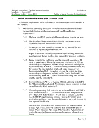 Document Responsibility: Welding Standards Committee SAES-W-016
Issue Date: 4 October 2009
Next Planned Update: 4 October 2014 Welding of Special Corrosion-Resistant Materials
Page 8 of 10
7 Special Requirements for Duplex Stainless Steels
The following requirements are in addition to all requirements previously specified in
this standard.
7.1 Qualification of welding procedures for duplex stainless steel material shall
include the following supplementary essential variables and testing
requirements:
7.1.1 The base metal UNS number shall be considered an essential variable.
7.1.2 The size of the filler wire used in welding the root pass of the test
coupon is considered an essential variable.
7.1.3 GTAW process must be used for the root and hot passes if the wall
thickness is equal to or greater than 9.5mm.
Repair of defective welds requires separate repair welding procedure
qualifications if duplex stainless steel was used for corrosion resistance.
7.1.5 Ferrite content of the weld metal shall be measured, unless the weld
metal is nickel-based. The ferrite range must be within 35 to 60% as
measured by metallographic methods using a point count technique in
accordance with ASTM E562. Minimum ferrite content should be 50%
for services that have potential for chloride stress cracking. The
fabricator shall establish a correlation between the percent ferrite as
measured by metallographic methods and the Ferrite Number (FN) as
measured using AWS A4.2. Ferrite measurements using both methods
shall be recorded on the PQR.
7.1.6 Corrosion testing to ASTM G48, using Method A (pitting test) at 35°C
for 72 hours shall be performed. No pitting or crevice corrosion in either
the weld metal or HAZ is permitted.
7.1.7 Charpy impact testing shall be conducted on the weld metal and HAZ at
a test temperature of -20°C. The minimum absorbed energy shall be
34/27 J (25/20 ft-lb) for full size (10 x 10 mm) specimens. All of the
ASME SEC IX supplementary essential variables for impact tested
applications shall apply plus the special tolerances and restrictions on the
heat input as listed below.
The heat input shall be restricted to a minimum and maximum value. If
a single PQR is used, the WPS heat input shall be limited to plus or
minus 10% of the actual PQR value. Otherwise, two PQR coupons are
required to establish both the minimum and maximum allowable heat
inputs.
 