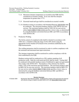 Document Responsibility: Welding Standards Committee SAES-W-016
Issue Date: 4 October 2009
Next Planned Update: 4 October 2014 Welding of Special Corrosion-Resistant Materials
Page 9 of 10
7.1.8 Maximum interpass temperature as recorded on the PQR shall be
considered an essential variable. In no case shall the interpass
temperature be greater than 177°C.
7.1.9 Electrode brand and type shall be considered an essential variable.
7.1.10 Hardness testing in accordance with Standard Drawing AB-036386 shall
be conducted. The maximum hardness shall be VHN 300 for non-sour
services. The maximum hardness shall be VHN 285 for sour service
unless NACE MR0175/ISO 15156 specifies a lower value, as determined
by using the hardness conversion between HRC and VHN in accordance
with ASTM E140.
7.2 Production Welding
The ferrite content of completed welds shall be checked in accordance with
AWS A4.2. It shall be within the range of 30 to 60% ferrite using the
appropriate Ferrite Number (FN) based on the correlation established by the
PQR measurements.
The welding parameters shall be monitored in order to confirm compliance with
the minimum and maximum heat input restrictions.
The interpass temperature shall be monitored to confirm compliance with the
limit established by the PQR.
Hardness testing shall be conducted on a 20% random sampling of all
production welds. Both the weld metal and HAZ shall be tested. Testing shall
be conducted with portable hardness testers (TeleBrinell or approved equivalent)
that comply with ASTM A833. The hardness of the reference bar shall be
within ±10% of the maximum specified hardness. The maximum hardness shall
be BHN 285 for non-sour services. The maximum hardness shall be BHN 270
for sour service unless NACE MR0175/ISO 15156 specifies a lower value, as
determined by using the hardness conversion between HRC and BHN in
accordance with ASTM E140.
Revision Summary
4 October 2009 Revised the "Next Planned Update". Reaffirmed the contents of the document and reissued
with editorial change to replace cancelled SAES-A-301 with NACE MR0175/ISO 15156.
 