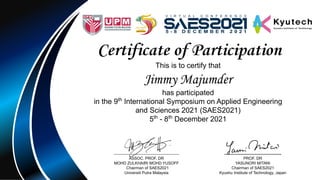 Certificate of Participation
This is to certify that
Jimmy Majumder
has participated
in the 9th
International Symposium on Applied Engineering
and Sciences 2021 (SAES2021)
5th
- 8th
December 2021
……………………………………
ASSOC. PROF. DR
MOHD ZULKHAIRI MOHD YUSOFF
Chairman of SAES2021
Universiti Putra Malaysia
…………………………………
PROF. DR
YASUNORI MITANI
Chairman of SAES2021
Kyushu Institute of Technology, Japan
 