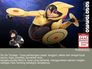 THINKING
Go Go Tomago : Cara perhitungan cepat, tangguh, atletis dan sangat loyal.
serius, logis, prioritas, komentar sinis
bergabung Big Hero 6, level yang berbeda, menggunakan cakram maglev
sebagai roda, tameng sekaligus senjatanya.
 