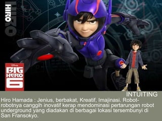 INTUITING
Hiro Hamada : Jenius, berbakat, Kreatif, Imajinasi. Robot-
robotnya canggih inovatif kerap mendominasi pertarungan robot
underground yang diadakan di berbagai lokasi tersembunyi di
San Fransokyo.
 