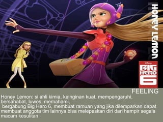 FEELING
Honey Lemon: si ahli kimia, keinginan kuat, mempengaruhi,
bersahabat, luwes, memahami,
bergabung Big Hero 6, membuat ramuan yang jika dilemparkan dapat
membuat anggota tim lainnya bisa melepaskan diri dari hampir segala
macam kesulitan
 