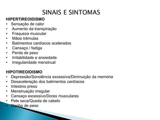SINAIS E SINTOMAS
HIPERTIREOIDISMO
• Sensação de calor
• Aumento da transpiração
• Fraqueza muscular
• Mãos trêmulas
• Batimentos cardíacos acelerados
• Cansaço / fadiga
• Perda de peso
• Irritabilidade e ansiedade
• Irregularidade menstrual
HIPOTIREOIDISMO
• Depressão/Sonolência excessiva/Diminuição da memória
• Desaceleração dos batimentos cardíacos
• Intestino preso
• Menstruação irregular
• Cansaço excessivo/Dores musculares
• Pele seca/Queda de cabelo
• Ganho de peso
 