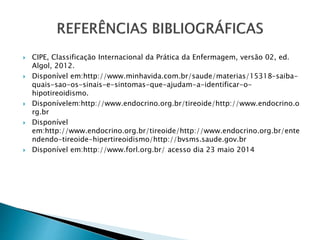  CIPE, Classificação Internacional da Prática da Enfermagem, versão 02, ed.
Algol, 2012.
 Disponível em:http://www.minhavida.com.br/saude/materias/15318-saiba-
quais-sao-os-sinais-e-sintomas-que-ajudam-a-identificar-o-
hipotireoidismo.
 Disponívelem:http://www.endocrino.org.br/tireoide/http://www.endocrino.o
rg.br
 Disponível
em:http://www.endocrino.org.br/tireoide/http://www.endocrino.org.br/ente
ndendo-tireoide-hipertireoidismo/http://bvsms.saude.gov.br
 Disponível em:http://www.forl.org.br/ acesso dia 23 maio 2014
 