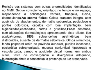Revisão dos sistemas com outras anormalidades identificadas
no MMII. Segue consciente, orientado no tempo e no espaço,
respondendo a solicitações verbais, tranquila, lúcida,
deambulando.Ao exame físico: Calota craniana íntegra, com
ausência de abaulamentos, dermatite seborreica, pediculose e
pontos dolorosos, cabelos com boa implantação, bem
higienizados,cacheados, curtos e grisalhos,Face: simétrica,
com alterações dermatológicas apresentando cisto piloso, tipo
átipica/normal, BEG; sobrancelhas assimétricas, bem
distribuídas, ausente de dermatite seborreica; Olhos simétricos,
fenda palpebral rente ao pavilhão auricular, pupilas isocóricas,
esclerótica esbranquiçada, mucosa conjuntival hipocorada e
vascularizada, campo e acuidade visual normal em ambos
olhos, teste de convergência e divergência adequado,
fotorreação direta e consensual a presença de luz preservado.
 
