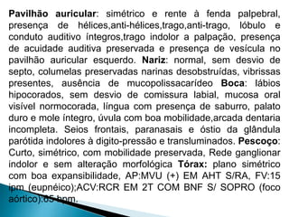 Pavilhão auricular: simétrico e rente à fenda palpebral,
presença de hélices,anti-hélices,trago,anti-trago, lóbulo e
conduto auditivo íntegros,trago indolor a palpação, presença
de acuidade auditiva preservada e presença de vesícula no
pavilhão auricular esquerdo. Nariz: normal, sem desvio de
septo, columelas preservadas narinas desobstruídas, vibrissas
presentes, ausência de mucopolissacarídeo Boca: lábios
hipocorados, sem desvio de comissura labial, mucosa oral
visível normocorada, língua com presença de saburro, palato
duro e mole íntegro, úvula com boa mobilidade,arcada dentaria
incompleta. Seios frontais, paranasais e óstio da glândula
parótida indolores à digito-pressão e transluminados. Pescoço:
Curto, simétrico, com mobilidade preservada, Rede ganglionar
indolor e sem alteração morfológica Tórax: plano simétrico
com boa expansibilidade, AP:MVU (+) EM AHT S/RA, FV:15
ipm (eupnéico);ACV:RCR EM 2T COM BNF S/ SOPRO (foco
aórtico):65 bpm.
 