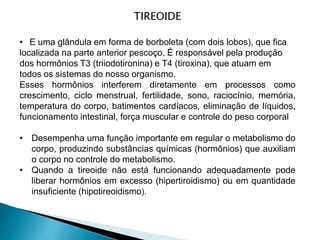 TIREOIDE
• E uma glândula em forma de borboleta (com dois lobos), que fica
localizada na parte anterior pescoço. É responsável pela produção
dos hormônios T3 (triiodotironina) e T4 (tiroxina), que atuam em
todos os sistemas do nosso organismo.
Esses hormônios interferem diretamente em processos como
crescimento, ciclo menstrual, fertilidade, sono, raciocínio, memória,
temperatura do corpo, batimentos cardíacos, eliminação de líquidos,
funcionamento intestinal, força muscular e controle do peso corporal
• Desempenha uma função importante em regular o metabolismo do
corpo, produzindo substâncias químicas (hormônios) que auxiliam
o corpo no controle do metabolismo.
• Quando a tireoide não está funcionando adequadamente pode
liberar hormônios em excesso (hipertiroidismo) ou em quantidade
insuficiente (hipotireoidismo).
 