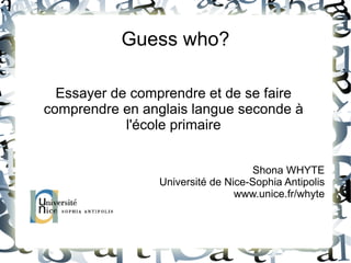 Guess who?

  Essayer de comprendre et de se faire
comprendre en anglais langue seconde à
            l'école primaire


                                   Shona WHYTE
                Université de Nice-Sophia Antipolis
                                www.unice.fr/whyte
 