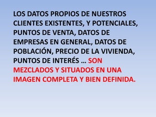 Los datos propios de nuestros clientes existentes, y potenciales, puntos de venta, datos de empresas en general, datos de población, precio de la vivienda, puntos de interés … son mezclados y situados en una imagen completa y bien definida.