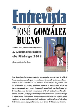 18
Entrevistaa
JOSÉ GONZÁLEZ
BUENOautor del cartel anunciador
de la Semana Santa
de Málaga 2014
José González Bueno es un pintor malagueño, maestro en la difícil
técnica de la acuarela que, con cada una de sus obras, hace un home-
naje a su ciudad natal. Ya sea a través de sus calles, sus plazas, o de
los detalles de sus casas y balcones, muestra al mundo una tierra, la
suya, plagada de luz y calor. Es, además un cofrade que ha llevado so-
bre sus hombros, durante varios años, al Cristo de la Buena Muerte.
Para el año 2014, la Agrupación de Cofradías de Semana Santa de Málaga
le ha hecho un encargo que no ha querido rechazar y que supone, para
cualquier artista malagueño, todo un honor: realizar el cartel oficial de
la Semana Santa cuya protagonista es la Virgen de Lágrimas y Favores.
María del Pilar Díaz Ocejo
Foto:EduardoNietoCruz.[ArchivoAgrupación]
 