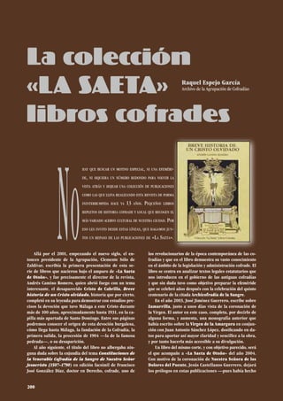 Allá por el 2001, empezando el nuevo siglo, el en-
tonces presidente de la Agrupación, Clemente Sólo de
Zaldívar, escribía la primera presentación de esta se-
rie de libros que nacieron bajo el amparo de «La Saeta
de Otoño», y fue precisamente el director de la revista,
Andrés Camino Romero, quien abrió fuego con un tema
interesante, el desaparecido Cristo de Cabrilla, Breve
historia de un Cristo olvidado, historia que por cierto,
completó en su leyenda para demostrar con estudios pre-
cisos la devoción que tuvo Málaga a este Cristo durante
más de 100 años, aproximadamente hasta 1931, en la ca-
pilla más apartada de Santo Domingo. Entre sus páginas
podremos conocer el origen de esta devoción burgalesa,
cómo llega hasta Málaga, la fundación de la Cofradía, la
primera salida, la procesión de 1904 —la de la famosa
pedrada—, o su desaparición.
Al año siguiente, el título del libro no albergaba nin-
guna duda sobre la enjundia del tema Constituciones de
la Venerable Cofradía de la Sangre de Nuestro Señor
Jesucristo (1507–1790) en edición facsímil de Francisco
José González Díaz, doctor en Derecho, cofrade, uno de
los revolucionarios de la época contemporánea de las co-
fradías y que en el libro demuestra su vasto conocimiento
en el ámbito de la legislación y administración cofrade. El
libro se centra en analizar textos legales estatutarios que
nos introducen en el gobierno de las antiguas cofradías
y que sin duda tuvo como objetivo preparar la efeméride
que se celebró años después con la celebración del quinto
centenario de la citada Archicofradía de la Sangre.
En el año 2003, José Jiménez Guerrero, escribe sobre
Zamarrilla, justo a unos días vista de la coronación de
la Virgen. El autor en este caso, completa, por decirlo de
alguna forma, y aumenta, una monografía anterior que
había escrito sobre la Virgen de la Amargura en conjun-
ción con Juan Antonio Sánchez López, dosificando en da-
tos para aportar así mayor claridad y sencillez a la obra,
y por tanto hacerla más accesible a su divulgación.
Un libro del mismo corte, y con objetivo parecido, será
el que acompañe a «La Saeta de Otoño» del año 2004.
Con motivo de la coronación de Nuestra Señora de los
Dolores del Puente, Jesús Castellanos Guerrero, dejará
los prólogos en estas publicaciones —pues había hecho
La colección
«LA SAETA»
libros cofrades
Raquel Espejo García
Archivo de la Agrupación de Cofradías
hay que buscar un motivo especial, ni una efeméri-
de, ni siquiera un número redondo para volver la
vista atrás y hojear una colección de publicaciones
como las que lleva realizando esta revista de forma
ininterrumpida hace ya 13 años. Pequeños libros
repletos de historia cofrade y local que recogen el
más variado acervo cultural de nuestra ciudad. Por
eso les invito desde estas líneas, que hagamos jun-
tos un repaso de las publicaciones de «La Saeta».
200
 