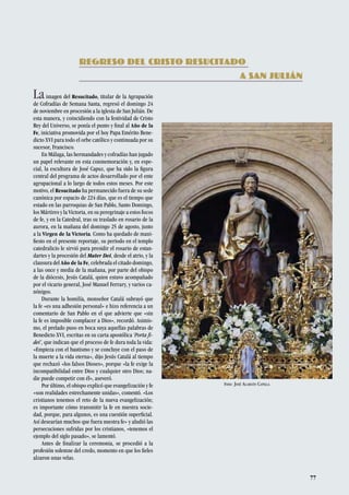 77
Laimagen del Resucitado, titular de la Agrupación
de Cofradías de Semana Santa, regresó el domingo 24
de noviembre en procesión a la iglesia de San Julián. De
esta manera, y coincidiendo con la festividad de Cristo
Rey del Universo, se ponía el punto y final al Año de la
Fe, iniciativa promovida por el hoy Papa Emérito Bene-
dicto XVI para todo el orbe católico y continuada por su
sucesor, Francisco.
En Málaga, las hermandades y cofradías han jugado
un papel relevante en esta conmemoración y, en espe-
cial, la escultura de José Capuz, que ha sido la figura
central del programa de actos desarrollado por el ente
agrupacional a lo largo de todos estos meses. Por este
motivo, el Resucitado ha permanecido fuera de su sede
canónica por espacio de 224 días, que es el tiempo que
estado en las parroquias de San Pablo, Santo Domingo,
los Mártires y la Victoria, en su peregrinaje a estos focos
de fe, y en la Catedral, tras su traslado en rosario de la
aurora, en la mañana del domingo 25 de agosto, junto
a la Virgen de la Victoria. Como ha quedado de mani-
fiesto en el presente reportaje, su periodo en el templo
catedralicio le sirvió para presidir el rosario de estan-
dartes y la procesión del Mater Dei, desde el atrio, y la
clausura del Año de la Fe, celebrada el citado domingo,
a las once y media de la mañana, por parte del obispo
de la diócesis, Jesús Catalá, quien estuvo acompañado
por el vicario general, José Manuel Ferrary, y varios ca-
nónigos.
Durante la homilía, monseñor Catalá subrayó que
la fe «es una adhesión personal» e hizo referencia a un
comentario de San Pablo en el que advierte que «sin
la fe es imposible complacer a Dios», recordó. Asimis-
mo, el prelado puso en boca suya aquellas palabras de
Benedicto XVI, escritas en su carta apostólica ‘Porta fi-
dei’, que indican que el proceso de fe dura toda la vida:
«Empieza con el bautismo y se concluye con el paso de
la muerte a la vida eterna», dijo Jesús Catalá al tiempo
que rechazó «los falsos Dioses», porque «la fe exige la
incompatibilidad entre Dios y cualquier otro Dios; na-
die puede competir con él», aseveró.
Por último, el obispo explicó que evangelización y fe
«son realidades estrechamente unidas», comentó. «Los
cristianos tenemos el reto de la nueva evangelización;
es importante cómo transmitir la fe en nuestra socie-
dad, porque, para algunos, es una cuestión superficial.
Así desearían muchos que fuera nuestra fe» y aludió las
persecuciones sufridas por los cristianos, «tenemos el
ejemplo del siglo pasado», se lamentó.
Antes de finalizar la ceremonia, se procedió a la
profesión solemne del credo, momento en que los fieles
alzaron unas velas.
REGRESO DEL CRISTO RESUCITADO
								 A SAN JULIÁN
Foto: José Alarcón Capilla
 