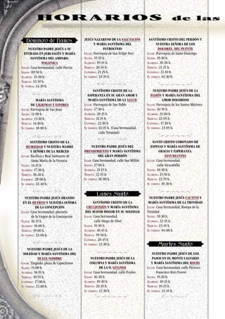 NUESTRO PADRE JESÚS A SU
ENTRADA EN JERUSALÉN Y MARÍA
SANTÍSIMA DEL AMPARO.
POLLINICA
Lugar: Casa hermandad, calle Parras
Salida: 09:50 h.
Alameda: 11:50 h.
Tribuna: 12:50 h.
Su templo: 14:20 h.
MARÍA SANTÍSIMA
DE LÁGRIMAS Y FAVORES
Lugar: Parroquia de San Juan
Salida: 11:00 h.
Alameda: 13:10 h.
Tribuna: 14:10 h.
Su templo: 18:00 h.
SANTÍSIMO CRISTO DE LA
HUMILDAD Y NUESTRA MADRE
Y SEÑORA DE LA MERCED
Lugar: Basílica y Real Santuario de
Santa María de la Victoria
Salida: 14:15 h.
Alameda: 17:20 h.
Tribuna: 18:20 h.
Catedral: 20:00 h.
Su templo: 22:40 h.
NUESTRO PADRE JESÚS ORANDO
EN EL HUERTO Y NUESTRA SEÑORA
DE LA CONCEPCIÓN
Lugar: Casa hermandad, plazuela
de la Virgen de la Concepción
Salida: 16:15 h.
Alameda: 18:00 h.
Tribuna: 19:00 h.
Su templo: 23:00 h.
NUESTRO PADRE JESÚS DE LA
SOLEDAD Y MARÍA SANTÍSIMA DEL
DULCE NOMBRE
Lugar: Tinglado, plaza de Capuchinos
Salida: 15:00 h.
Alameda: 18:55 h.
Tribuna: 19:55 h.
Catedral: 17:00 h.
Su templo: 23:00 h.
JESÚS NAZARENO DE LA SALUTACIÓN
Y MARÍA SANTÍSIMA DEL
PATROCINIO
Lugar: Parroquia de San Felipe Neri
Salida: 15:55 h.
Alameda: 19:45 h.
Tribuna: 20:45 h.
Catedral: 21:25 h.
Su templo: 23:35 h.
SANTÍSIMO CRISTO DE LA
ESPERANZA EN SU GRAN AMOR Y
MARÍA SANTÍSIMA DE LA SALUD
Lugar: Parroquia de San Pablo
Salida: 17:30 h.
Alameda: 20:15 h.
Tribuna: 21:15 h.
Catedral: 22:30 h.
Su templo: 02:15 h. (Casa hermandad, 	 	
calle Trinidad)
NUESTRO PADRE JESÚS DEL
PRENDIMIENTO Y MARÍA SANTÍSIMA
DEL GRAN PERDÓN
Lugar: Casa hermandad, calle San Millán
Salida: 17:00 h.
Alameda: 21:15 h.
Tribuna: 22:15 h.
Su templo: 01:00 h.
SANTÍSIMO CRISTO DE LA
CRUCIFIXIÓN Y MARÍA SANTÍSIMA
DEL MAYOR DOLOR EN SU SOLEDAD
Lugar: Casa hermandad,
calle Diego de Siloé
Salida: 15:30 h.
Alameda: 18:45 h.
Tribuna: 19:50 h.
Catedral: 20:45 h.
Su templo: 23:30 h.
NUESTRO PADRE JESÚS DE LA
COLUMNA Y MARÍA SANTÍSIMA
DE LA O. GITANOS
Lugar: Casa hermandad, calle Frailes
Salida: 16:20 h.
Alameda: 19:30 h.
Tribuna: 20:35 h.
Su templo: 22:30 h.
SANTÍSIMO CRISTO DEL PERDÓN Y
NUESTRA SEÑORA DE LOS
DOLORES. DEL PUENTE
Lugar: Parroquia de Santo Domingo
Salida: 19:30 h.
Alameda: 20:20 h.
Tribuna: 21:25 h.
Catedral: 22:10 h.
Su templo: 02:30 h.
NUESTRO PADRE JESÚS DE LA
PASIÓN Y MARÍA SANTÍSIMA DEL
AMOR DOLOROSO
Lugar: Parroquia de los Santos Mártires
Salida: 16:50 h.
Alameda: 21:00 h.
Tribuna: 22:05 h.
Catedral: 17:30 h.
Su templo: 23:05 h.
SANTO CRISTO CORONADO DE
ESPINAS Y MARÍA SANTÍSIMA DE
GRACIA Y ESPERANZA.
ESTUDIANTES
Lugar: Casa hermandad,
calle Alcazabilla
Salida: 18:30 h.
Alameda: 21:50 h.
Tribuna: 22:55 h.
Su templo: 01:30 h.
NUESTRO PADRE JESÚS CAUTIVO Y
MARÍA SANTÍSIMA DE LA TRINIDAD
Lugar: Casa hermandad, Rampa de la
Trinidad
Salida: 19:30 h.
Alameda: 22:45 h.
Tribuna: 23:45 h.
Su templo: 04:00 h.
NUESTRO PADRE JESÚS DE LOS
PASOS EN EL MONTE CALVARIO
Y MARÍA SANTÍSIMA DEL ROCÍO
Lugar: Casa hermandad, calle Párroco 	 	
Francisco Ruiz Furest
Salida: 15:20 h.
Alameda: 18:25 h.
Tribuna: 19:25 h.
Su templo: 23:45 h.
82
HOR ARIOS de las
 
