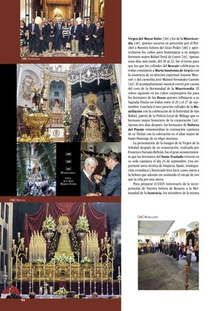 Virgen del Mayor Dolor [28] y los de la Misericor-
dia [29], quienes sacaron en procesión por el Per-
chel a Nuestra Señora del Gran Poder [30] y apro-
vecharon los cultos para homenajear a su antiguo
hermano mayor Rafael Terol de Castro [31]. Apenas
unos días más tarde, del 20 al 22, fue el turno para
que los que los cofrades del Rescate celebraran su
triduo estatutario a María Santísima de Gracia con
la asistencia de su director espiritual Antonio Mun-
suri y del carmelita José Manuel Fernández Camino
[32]. El acompañamiento musical corrió por cuenta
del coro de la Hermandad de la Misericordia. El
relevo siguiente en los cultos corporativos fue para
los hermanos de las Penas quienes tributaron a su
Sagrada Titular un triduo entre el 25 y el 27 de sep-
tiembre. Concluía el mes para los cofrades de la Hu-
millación con la celebración de la festividad de San
Rafael, patrón de la Policía Local de Málaga que es
hermano mayor honorario de la corporación [33].
Apenas tres días después, los hermanos de Dolores
del Puente rememoraban la coronación canónica
de su Titular con la colocación en el altar mayor de
Santo Domingo de su efigie mariana.
La presentación de la imagen de la Virgen de la
Soledad después de su restauración, realizada por
Francisco Naranjo Beltrán, fue el gran acontecimien-
to que los hermanos del Santo Traslado vivieron en
su sede canónica el día 24 de septiembre. Una im-
portante tarea técnica de limpieza, fijado, reintegra-
ción cromática y barnizado hizo lucir como nueva a
la Señora que además vio sustituido el encaje de oro
que la orla por uno nuevo.
Para preparar el LXXV Aniversario de la incor-
poración de Nuestra Señora de Rosario a la Her-
mandad de la Sentencia, los miembros de la misma
[28] Fusionadas
[29]
[30]
[31]
Misericordia.
Fotos:
Juan José
Moreno Flores
[32] Rescate
[33] Humillación
94
 