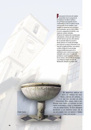 50
forma parte de la terna de templos
promovidos tras la conquista de
la Ciudad por los Reyes Católicos.
Sus privilegios parroquiales fueron
confirmados en 1510. El edificio inicial
correspondía al arte mudéjar, cuyos
vestigios se conservan en la armadura
de la techumbre, que no están visibles,
y la torre campanario de ladrillo y una
cúpula de azulejos vidriados.
El interior de la iglesia fue transformado
radicalmente a inicios del siglo XVIII en
el estilo barroco que hoy cabe admirar.
De ese periodo datan las yeserías y
demás adornos en rocalla del templo,
que alcanzan su mayor virtuosismo en la
zona de la capilla del Pilar, cuya autoría
se debe a Felipe de Unzurrunzaga.
Aunque perdido gran parte de su
mobiliario sacro, conserva piezas de
indudable valor como el retablo del
presbiterio, la pila bautismal, el lienzo
de las Ánimas, obra de Niño de Guevara,
o la milagrosa imagen de Jesús de
Medinaceli, labrado en el siglo XVII.
De prestancia especial re-
sulta la antigua pila bau-
tismal labrada en mármol, y
a la que sirve de base un león
agazapado. Este animal viene a sim-
bolizar aquí tanto la custodia de esta
fuente sacramental como la personifica-
ción del mismo Cristo. Ya San Jerónimo
recordaba a los neófitos como: «Él es
un león bueno para los buenos y terrible
para los malos».
Andrés Camino
 