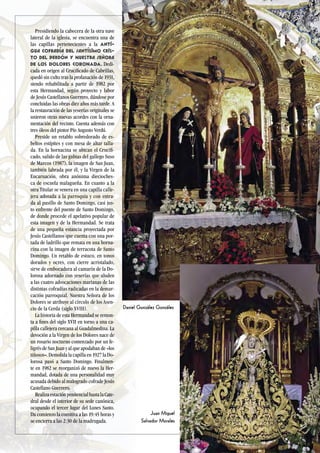 81
Presidiendo la cabecera de la otra nave
lateral de la iglesia, se encuentra una de
las capillas pertenecientes a la Anti-
gua Cofradía del Santísimo Cris-
to del Perdón y Nuestra Señora
de los Dolores CORONADA. Dedi-
cada en origen al Crucificado de Cabrillas,
quedó sin culto tras la profanación de 1931,
siendo rehabilitada a partir de 1982 por
esta Hermandad, según proyecto y labor
de Jesús Castellanos Guerrero, dándose por
concluidas las obras diez años más tarde. A
la restauración de las yeserías originales se
unieron otras nuevas acordes con la orna-
mentación del recinto. Cuenta además con
tres óleos del pintor Pío Augusto Verdú.
Preside un retablo sobredorado de es-
beltos estípites y con mesa de altar talla-
da. En la hornacina se ubican el Crucifi-
cado, salido de las gubias del gallego Suso
de Marcos (1987), la imagen de San Juan,
también labrada por él, y la Virgen de la
Encarnación, obra anónima diecioches-
ca de escuela malagueña. En cuanto a la
otra Titular se venera en una capilla calle-
jera adosada a la parroquia y con entra-
da al pasillo de Santo Domingo, casi jus-
to enfrente del puente de Santo Domingo,
de donde procede el apelativo popular de
esta imagen y de la Hermandad. Se trata
de una pequeña estancia proyectada por
Jesús Castellanos que cuenta con una por-
tada de ladrillo que remata en una horna-
cina con la imagen de terracota de Santo
Domingo. Un retablo de estuco, en tonos
dorados y ocres, con cierre acristalado,
sirve de embocadura al camarín de la Do-
lorosa adornado con yeserías que aluden
a las cuatro advocaciones marianas de las
distintas cofradías radicadas en la demar-
cación parroquial. Nuestra Señora de los
Dolores se atribuye al círculo de los Asen-
cio de la Cerda (siglo XVIII).
La historia de esta Hermandad se remon-
ta a fines del siglo XVII en torno a una ca-
pilla callejera cercana al Guadalmedina. La
devoción a la Virgen de los Dolores nace de
un rosario nocturno comenzado por un fe-
ligrés de San Juan y al que apodaban de «los
tiñosos». Demolida la capilla en 1927 la Do-
lorosa pasó a Santo Domingo. Finalmen-
te en 1982 se reorganizó de nuevo la Her-
mandad, dotada de una personalidad muy
acusada debido al malogrado cofrade Jesús
Castellano Guerrero.
Realiza estación penitencial hasta la Cate-
dral desde el interior de su sede canónica,
ocupando el tercer lugar del Lunes Santo.
Da comienzo la comitiva a las 19:45 horas y
se encierra a las 2:30 de la madrugada.
Daniel González González
Juan Miguel
Salvador Morales
 