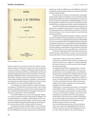 LA SAETA · CUARESMA ����
126
Estudios e investigaciones
miento y auge de una excelente escuela de arabistas, intere-
sados tanto por el estudio de la lengua como por los aspectos
artísticos, políticos y militares del largo periodo de dominio
musulmán en la Península Ibérica. La labor pionera de Pascual
Gayangos fundando la primera cátedra de árabe en la Universi-
dad Central (Madrid) en1844, dio granados frutos y un elenco
de brillantes discípulos. Entre estos destacaron Lafuente Al-
cántara, Moreno Nieto, Fernández y González y, curiosamente,
los malagueños Serafín Estébanez Calderón, Francisco Javier
Simonet Baca y Francisco Guillén Robles (1846-1926)8
.
Precisamente este último amplió su campo de estudio e
investigación al ámbito de las historias locales, muy en boga
entonces, impulsadas por el romanticismo cultural imperante
que exaltaba las peculiaridades de cada pueblo. Había que re-
cuperar sus tradiciones y señas de identidad.
De Guillén Robles, cuyo severo retrato preside, vigilan-
te, la sala de consulta del Archivo Municipal de Málaga, dirá
su primer biógrafo, F. L. Hidalgo: “arabista de gran mérito, con-
cienzudo y competentísimo historiador, novelista, poeta, orador
elocuente, abogado distinguido, político íntegro y uno de los hom-
bres de más extensa, sólida y variada cultura de su época”9
.
Discípulo de Simonet, Guillén Robles, activo militante,
republicano federal, lo fue todo en la vida cultural de la Espa-
ña y de la Málaga de su tiempo, concluyendo su periplo profe-
sional como archivero-bibliotecario de la Biblioteca Nacional
de Madrid y representando a España en el Congreso de Orien-
talistas de Berlín de 1883.
De sus dos obras cumbres, monumentales e impecable-
mente eruditas, Historia de Málaga y su provincia (1874) y Mála-
gaMusulmana(1880),nosinteresaespecialmentelaprimera.En
ellatrazaeldevenirtemporaldelaciudaddeMálagaydesuám-
bito geográfico inmediato (la actual provincia) desde las coloni-
zaciones fenicia y griega hasta los años centrales del siglo XIX.
Una de las improntas de modernidad de esta obra, que en
muchos de sus capítulos sigue siendo de consulta obligada, es
la atención que dedica a los fenómenos económicos y sociales,
a las instituciones y a las vivencias colectivas como las fiestas
sagradas y profanas.
Adiferenciademuchoshistoriadoresactuales,cuyoanáli-
sis sobre el pasado está intencionadamente viciado por el secta-
rismo al servicio de una ideología determinada, Guillén Robles
trata,ensumonumentalobra,elcomplejofenómenodelasprác-
ticas piadosas colectivas y su evolución durante la Edad Moder-
nayhastaelsigloXIX.Sorprendereleerlaspáginasquededicaa
lasfiestasreligiosas,especialmentealasprocesiones,ladescrip-
ción que hace de ellas, así como sus reflexiones y conclusiones.
Como buen historiador, utiliza fuentes documentales ¡in-
cluida la prensa!, adelantándose a su época con una intuición
excepcional. Merece la pena reproducirlas aquí íntegramente:
“Esparcidos en libros, manuscritos y folletos he
encontrado curiosísimos datos sobre las costumbres de
nuestros mayores, que completan el estudio del pasado
de nuestras comarcas, en el transcurso de los tiempos
que estoy historiando.
La piedad de los hombres de aquella época, su afecto
a la religión católica, cuyo espléndido culto se avenía
perfectamente con las exigencias de sus meridionales
imaginaciones, produjeron la multiplicación de las fies-
tas y solemnidades eclesiásticas; la iglesia era el punto
de reunión de los ciudadanos, donde se iba a admirar el
gusto y la riqueza del decorado, la belleza de esculturas
y cuadros, la profusión de luces y flores, la elocuente
palabra de los oradores sagrados, y las conmovedoras
melodías de la música religiosa.
Celebrabanse con suntuosas procesiones cuasi todas las
solemnidades civiles y eclesiásticas, a mas de aquellas
en que el municipio, representando a la ciudad, acudía
a S. Luis en la Alcazaba, a Santiago o a la Victoria, para
conmemorar los grandes hechos de la Reconquista,
verificándose otras muchas para festejar la fundación
de conventos e iglesias, para impetrar la misericordia
divina en los funestos días de las epidemias o para
alabarla cuando cesaban sus estragos.
Las más celebradas procesiones eran las de Semana
Santa, a las cuales solo sobrepujaba la del Corpus: el
miércoles santo por la tarde, de las iglesias de S. Luis
y S. Juan, el jueves desde S. Luis y de la Merced, el
Historia de Málaga y su provincia
 