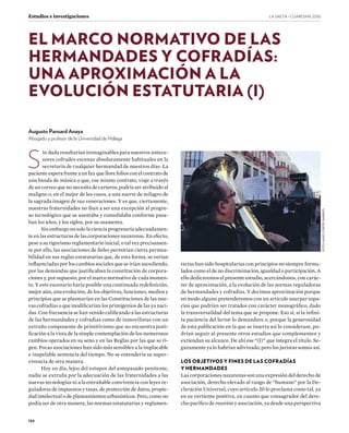 LA SAETA · CUARESMA ����
134
Estudios e investigaciones
S
in duda resultarían inimaginables para nuestros antece-
sores cofrades escenas absolutamente habituales en la
secretaría de cualquier hermandad de nuestros días. La
paciente espera frente a un fax que llore folios con el contrato de
una banda de música o que, ese mismo contrato, viaje a través
de un correo que no necesita de carteros, podría ser atribuido al
maligno o, en el mejor de los casos, a una suerte de milagro de
la sagrada imagen de sus veneraciones. Y es que, ciertamente,
nuestras fraternidades no iban a ser una excepción al progre-
so tecnológico que se asentaba y consolidaba conforme pasa-
ban los años, y los siglos, por su osamenta.
Sin embargo no solo la ciencia progresaría adecuadamen-
te en las estructuras de las corporaciones nazarenas. En efecto,
pese a su rigorismo reglamentario inicial, o tal vez precisamen-
te por ello, las asociaciones de fieles permitían cierta permea-
bilidad en sus reglas estatutarias que, de esta forma, se verían
influenciadas por los cambios sociales que se irían sucediendo,
por las demandas que justificaban la constitución de corpora-
ciones y, por supuesto, por el marco normativo de cada momen-
to. Y este escenario haría posible una continuada redefinición,
mejor aún, una evolución, de los objetivos, funciones, medios y
principios que se plasmarían en las Constituciones de las nue-
vas cofradías o que modificarían los primigenios de las ya naci-
das. Con frecuencia se han venido calificando a las estructuras
de las hermandades y cofradías como de inmovilistas con un
extraño componente de primitivismo que no encuentra justi-
ficación a la vista de la simple contemplación de los numerosos
cambios operados en su seno y en las Reglas por las que se ri-
gen. Pocas asociaciones han sido más sensibles a la implacable
e inapelable sentencia del tiempo. No se entendería su super-
vivencia de otra manera.
Hoy en día, lejos del estupor del antepasado penitente,
nadie se extraña por la adecuación de las fraternidades a las
nuevas tecnologías ni a la entrañable convivencia con leyes re-
guladoras de impuestos y tasas, de protección de datos, propie-
dad intelectual o de planeamientos urbanísticos. Pero, como no
podía ser de otra manera, las normas estatutarias y reglamen-
tarias han sido hospitalarias con principios no siempre formu-
lados como el de no discriminación, igualdad o participación. A
ello dedicaremos el presente estudio, acercándonos, con carác-
ter de aproximación, a la evolución de las normas reguladoras
de hermandades y cofradías. Y decimos aproximación porque
en modo alguno pretenderemos con un artículo usurpar espa-
cios que podrían ser tratados con carácter monográfico, dado
la transversalidad del tema que se propone. Eso sí, si la infini-
ta paciencia del lector lo demandare o, porque la generosidad
de esta publicación en la que se inserta así lo considerase, po-
drían seguir al presente otros estudios que complementen y
extiendan su alcance. De ahí ese “(I)” que integra el título. Se-
guramente ya lo habrían adivinado, pero los juristas somos así.
LOS OBJETIVOS Y FINES DE LAS COFRADÍAS
Y HERMANDADES
Las corporaciones nazarenas son una expresión del derecho de
asociación, derecho elevado al rango de “humano” por la De-
claración Universal, cuyo artículo 20 lo proclama como tal, ya
en su vertiente positiva, en cuanto que consagrador del dere-
cho pacífico de reunión y asociación, ya desde una perspectiva
EL MARCO NORMATIVO DE LAS
HERMANDADES Y COFRADÍAS:
UNA APROXIMACIÓN A LA
EVOLUCIÓN ESTATUTARIA (I)
Augusto Pansard Anaya
Abogado y profesor de la Universidad de Málaga
FOTO:HUGOCORTÉSGARRIDO
 