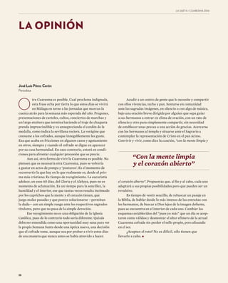 38
LA SAETA · CUARESMA ����
LA OPINIÓN
O
tra Cuaresma es posible. Cual proclama indignada,
esta frase echa por tierra lo que estos días se vivirá
en Málaga en torno a las jornadas que marcan la
cuenta atrás para la semana más esperada del año. Pregones,
presentaciones de carteles, cultos, conciertos de marchas y
un largo etcétera que termina haciendo al traje de chaqueta
prenda imprescindible y va ennegreciendo el cordón de la
medalla, como indica la sevillana rociera. La vorágine que
consume a los cofrades, aunque innegablemente les guste.
Esa que acaba en fricciones en algunos casos y agotamiento
en otros, siempre y cuando el cofrade se digne en aparecer
por su casa hermandad. En caso contrario, estará en condi-
ciones para afrontar cualquier procesión que se precie.
Aun así, otra forma de vivir la Cuaresma es posible. No
piensen que es necesaria otra Cuaresma, pues se volvería
a gastar en actos de pompa y ‘postureo’. Es el momento de
reconvertir la que hay en lo que realmente es, desde el pris-
ma más cristiano: Es tiempo de recogimiento. La eucaristía
adolece, en esos 40 días, del Gloria y el Aleluya, pues no es
momento de aclamación. Es un tiempo para la sencillez, la
humildad y el interior, ese que tantas veces resulta incómodo
por los caprichos que la mente y el corazón tienen, que
juega malas pasadas y que parece solucionarse —permitan
la duda— con un simple ruego ante los respectivos sagrados
titulares, pero que no pasa de la simple devoción.
Ese recogimiento no es una obligación de la Iglesia
Católica, pues de lo contrario todo sería diferente. Quizás
deba ser entendida como una oportunidad muy sana para ver
la propia Semana Santa desde una óptica nueva, una decisión
que el cofrade tome, aunque sea por probar a vivir estos días
de una manera que nunca antes se había atrevido a hacer.
Acudir a un centro de gente que lo necesite y compartir
con ellos vivencias, techo y pan. Sentarse en comunidad
ante las sagradas imágenes, en silencio o con algo de música,
bajo una oración breve dirigida por alguien que sepa guiar
a sus hermanos a entrar en clima de oración, con un rato de
silencio y otro para simplemente compartir, sin necesidad
de establecer unas preces o una acción de gracias. Acercarse
con los hermanos al templo y situarse ante el Sagrario a
contemplar la representación de Cristo en el pan ácimo.
Convivir y vivir, como dice la canción, “con la mente limpia y
el corazón abierto”. Propuestas que, al fin y al cabo, cada uno
adaptará a sus propias posibilidades pero que pueden ser un
revulsivo.
Es tiempo de vestir sencillo, de rebuscar un pasaje en
la Biblia, de hablar desde lo más intenso de las entrañas con
los hermanos, de buscar a Dios lejos de la imagen doliente,
pues se encuentra en el interior de cada uno. Cambiar los
esquemas establecidos del “pues yo más” que un día se acep-
taron como válidos y desmontar el altar efímero de la actual
Cuaresma cofrade sin perder el sello propio, pero afinando
en el ser.
¿Aceptan el reto? No es difícil, sólo tienen que
llevarlo a cabo.•
“Con la mente limpia
y el corazón abierto”
José Luis Pérez Cerón
Periodista
 
