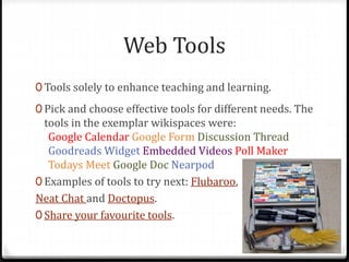 Web Tools
0 Tools solely to enhance teaching and learning.
0 Pick and choose effective tools for different needs. The
tools in the exemplar wikispaces were:
Google Calendar Google Form Discussion Thread
Goodreads Widget Embedded Videos Poll Maker
Todays Meet Google Doc Nearpod
0 Examples of tools to try next: Flubaroo,
Neat Chat and Doctopus.
0 Share your favourite tools.
 