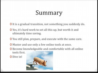 Learning Difficulties
Teaching strategies for students with learning difficulties are generally effective
for all students.
A paperless classroom allows you to:
0 Provide visual support and use visual technologies.
0 Allow students to retain instructions, notes, charts, etc.
0 Present information in a multisensory way.
0 Provide direct access to video footage, web sites, etc.
0 Regularly draw student attention to due dates.
Flipping the classroom allows you to:
0 Check students’ understanding of the concept / task 1 on 1.
0 Control the delivery of information (eg pause, replay) and
have it delivered multiple times exactly the same.
 