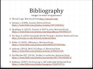 Bibliography
Images in order of appearance
0 Moourl Logo. Retrieved from http://moourl.com/
0 Armato, J. (2008). Assume. Retrieved from
https://www.flickr.com/photos/armatoj/2591181606/
0 Upadhyay, A. (2010). To print or NOT to print. Retrieved from
https://www.flickr.com/photos/adarshupadhyay/4950965275
0 Ter Haar, K. (2010) Seeing My World Through a Keyhole. Retrieved from
http://www.jisc.ac.uk/network/authentication
0 Noble, D. (2007). Wikispaces. Retrieved from
https://www.flickr.com/photos/noble1885/877839966/
0 nickrate. (2010). Web 2.0 Collage v2. Retrieved from
https://www.flickr.com/photos/nickrate/4504163196
0 StarWatcher307. (2010). Toolbox in tackle box. Retrieved from
https://www.flickr.com/photos/starwatcher307/5931855835/
0 Emiliano. (2007). the brave pig is still undecided. Retrieved from
https://www.flickr.com/photos/loungerie/1524745711
 