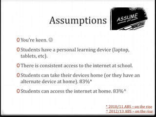 Assumptions
0 You’re keen. 
0 Students have a personal learning device (laptop,
tablets, etc).
0 There is consistent access to the internet at school.
0 Students can take their devices home (or they have an
alternate device at home). 83%*
0 Students can access the internet at home. 83%^
* 2010/11 ABS – on the rise
^ 2012/13 ABS – on the rise
 