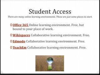 Student Access
There are many online learning environments. These are just some places to start.
0 Office 365 Online learning environment. Free, but
bound to your place of work.
0 Wikispaces Collaborative learning environment. Free.
0 Edmodo Collaborative learning environment. Free.
0 TeachEm Collaborative learning environment. Free.
 