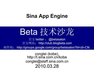 Sina App Engine conglei (kobe), http://t.sina.com.cn/kobe [email_address] 2010.03.28 Beta 技术沙龙 官方 twitter ： @betasalon 官方网站： http://club.blogbeta.com 邮件组： http://groups.google.com/group/betasalon?hl=zh-CN   